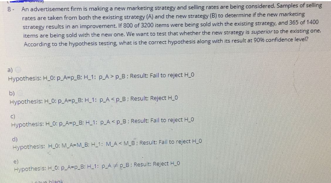 An advertisement firm is making a new marketing strategy and selling rates are being considered. Samples of selling
rates are taken from both the existing strategy (A) and the new strategy (B) to determine if the new marketing
8 -
strategy results in an improvement. If 800 of 3200 items were being sold with the existing strategy, and 365 of 1400
items are being sold with the new one. We want to test that whether the new strategy is superior to the existing one.
According to the hypothesis testing, what is the correct hypothesis along with its result at 90% confidence level?
a)
Hypothesis: H_0: p_A=p_B: H_1: p_A> p_B: Result: Fail to reject H_0
b)
Hypothesis: H_0: p_A=p_B: H_1: p_A< p_B; Result: Reject H_0
c)
Hypothesis: H_0: p_A=p_B: H_1: p_A<p_B: Result: Fail to reject H_0
d)
Hypothesis: H_0: M_A=M_B: H_1: M_A< M_B: Result: Fail to reject H_0
e)
Hypothesis: H_O: p_A=p_B: H_1: p_A p_B: Result: Reject H_O
blank
