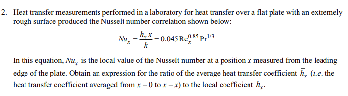 2. Heat transfer measurements performed in a laboratory for heat transfer over a flat plate with an extremely
rough surface produced the Nusselt number correlation shown below:
Nux
In this equation, Nu is the local value of the Nusselt number at a position x measured from the leading
(i.e. the
edge of the plate. Obtain an expression for the ratio of the average heat transfer coefficient
heat transfer coefficient averaged from x = 0 to x=x) to the local coefficient h..
h, x
k
0.85 pr1/3
= 0.045 Re