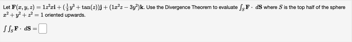 Let F(x, y, z) = 1z²xi + ( 3 y³ + tan(z))j + (1x²z − 3y²)k. Use the Divergence Theorem to evaluate SF. ds where S is the top half of the sphere
x² + y² +2²=1 oriented upwards.
SSF. ds =