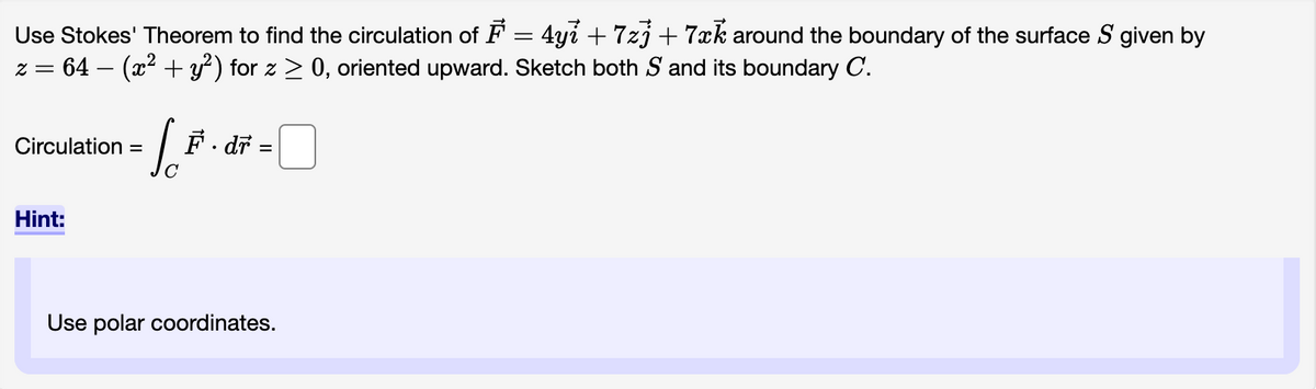 Use Stokes' Theorem to find the circulation of F = 4y? +7zj + 7xk around the boundary of the surface S given by
= 64 − (x² + y²) for z ≥ 0, oriented upward. Sketch both S and its boundary C.
z =
Circulation =
L.F.
[F. di
C
Hint:
·dr =
Use polar coordinates.