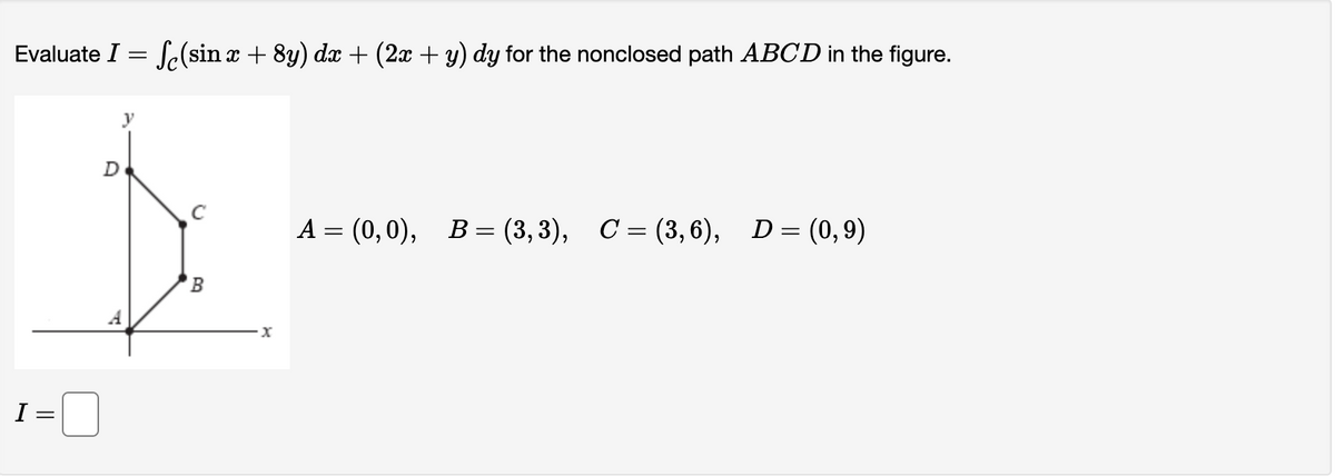 Evaluate I = f(sin x + 8y) dx + (2x + y) dy for the nonclosed path ABCD in the figure.
I=
D
y
B
by
x
A = (0,0), B = (3,3), C = (3,6),
D = (0,9)