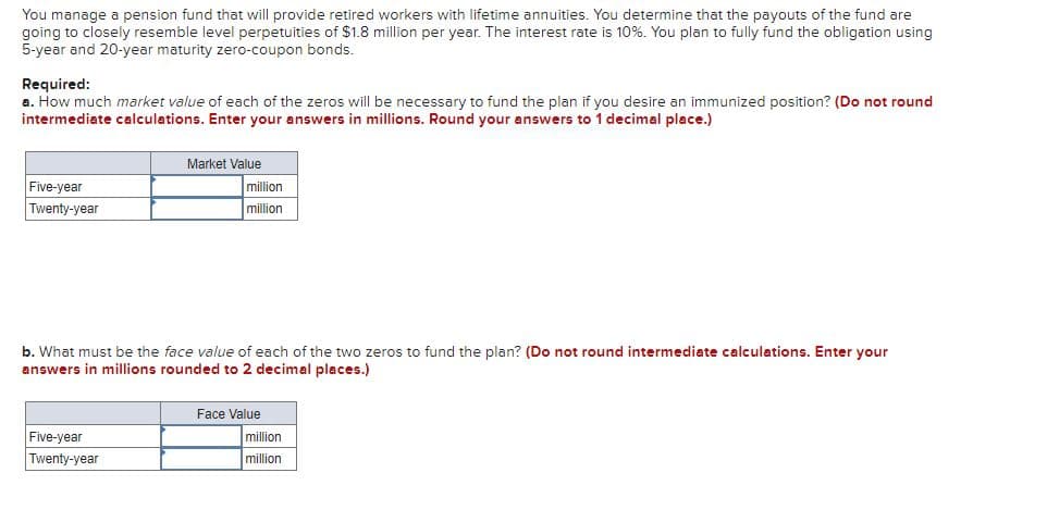 You manage a pension fund that will provide retired workers with lifetime annuities. You determine that the payouts of the fund are
going to closely resemble level perpetuities of $1.8 million per year. The interest rate is 10%. You plan to fully fund the obligation using
5-year and 20-year maturity zero-coupon bonds.
Required:
a. How much market value of each of the zeros will be necessary to fund the plan if you desire an immunized position? (Do not round
intermediate calculations. Enter your answers in millions. Round your answers to 1 decimal place.)
Market Value
Five-year
million
Twenty-year
million
b. What must be the face value of each of the two zeros to fund the plan? (Do not round intermediate calculations. Enter your
answers in millions rounded to 2 decimal places.)
Face Value
Five-year
Twenty-year
million
million
