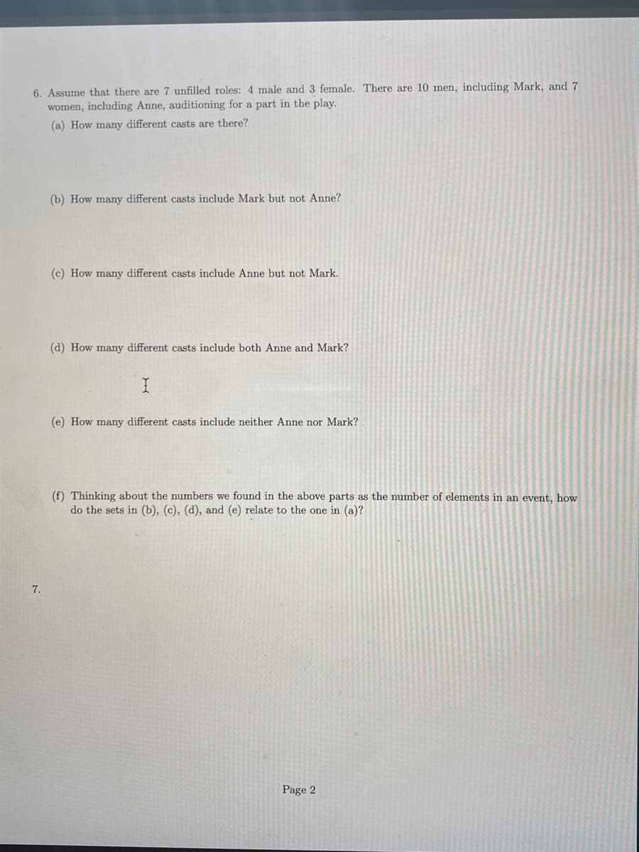 6. Assume that there are 7 unfilled roles: 4 male and 3 female. There are 10 men, including Mark, and 7
women, including Anne, auditioning for a part in the play.
(a) How many different casts are there?
(b) How may different casts include Mark but not Anne?
(c) How many different casts include Anne but not Mark.
(d) How many different casts include both Anne and Mark?
(e) How many different casts include neither Anne nor Mark?
(f) Thinking about the numbers we found in the above parts as the number of elements in an event, how
do the sets in (b), (c), (d), and (e) relate to the one in (a)?
7.
Page 2
