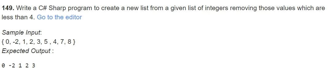 149. Write a C# Sharp program to create a new list from a given list of integers removing those values which are
less than 4. Go to the editor
Sample Input:
{ 0, -2, 1, 2, 3, 5, 4, 7, 8}
Expected Output:
0-2 1 2 3