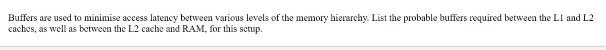 Buffers are used to minimise access latency between various levels of the memory hierarchy. List the probable buffers required between the L1 and L2
caches, as well as between the L2 cache and RAM, for this setup.