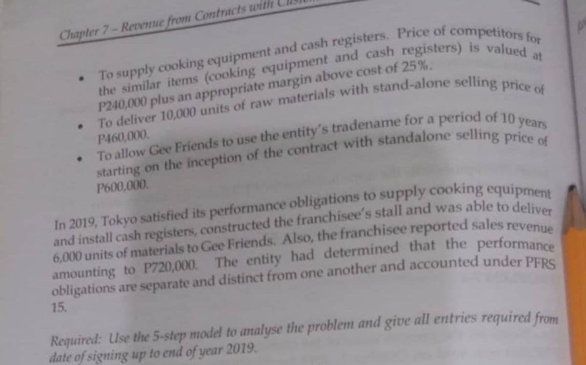 Chapter 7-Revenue from Contracts with
the similar items (cooking equipment and cash registers) is valued at
To supply cooking equipment and cash registers. Price of competitors for
• To deliver 10,000 units of raw materials with stand-alone selling price of
P240,000 plus an appropriate margin above cost of 25%.
P460,000.
To allow Gee Friends to use the entity's tradename for a period of 10 years
starting on the inception of the contract with standalone selling price of
P600,000.
In 2019, Tokyo satisfied its performance obligations to supply cooking equipment
and install cash registers, constructed the franchisee's stall and was able to deliver
6,000 units of materials to Gee Friends. Also, the franchisee reported sales revenue
amounting to P720,000. The entity had determined that the performance
obligations are separate and distinct from one another and accounted under PFRS
15.
Required: Use the 5-step model to analyse the problem and give all entries required from
date of signing up to end of year 2019.