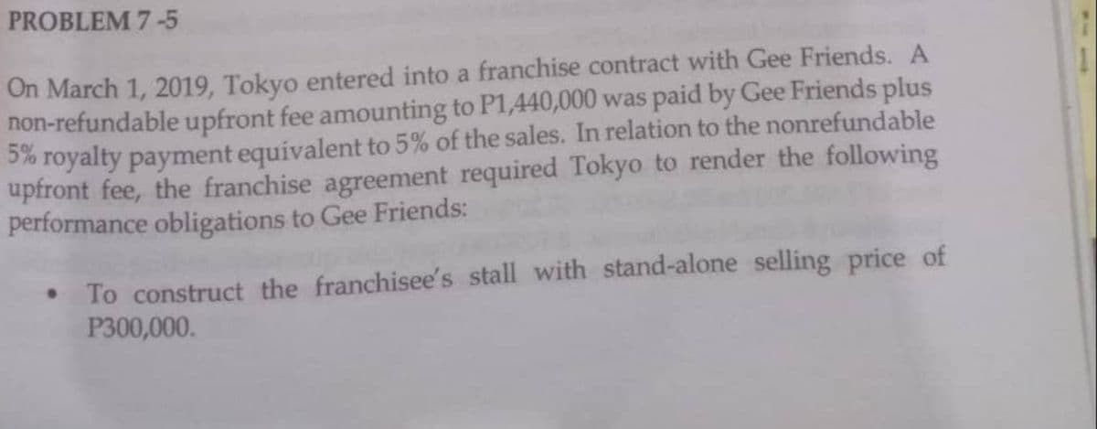 PROBLEM 7-5
On March 1, 2019, Tokyo entered into a franchise contract with Gee Friends. A
non-refundable upfront fee amounting to P1,440,000 was paid by Gee Friends plus
5% royalty payment equivalent to 5% of the sales. In relation to the nonrefundable
upfront fee, the franchise agreement required Tokyo to render the following
performance obligations to Gee Friends:
To construct the franchisee's stall with stand-alone selling price of
P300,000.