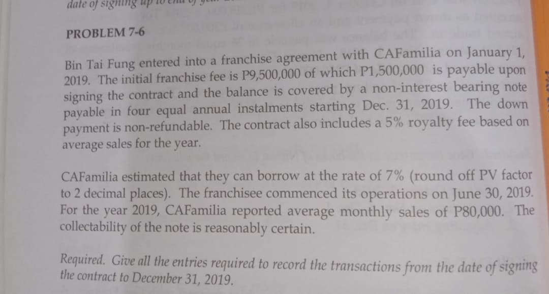 date of signing
PROBLEM 7-6
Bin Tai Fung entered into a franchise agreement with CAFamilia on January 1,
2019. The initial franchise fee is P9,500,000 of which P1,500,000 is payable upon
signing the contract and the balance is covered by a non-interest bearing note
payable in four equal annual instalments starting Dec. 31, 2019. The down
payment is non-refundable. The contract also includes a 5% royalty fee based on
average sales for the year.
CAFamilia estimated that they can borrow at the rate of 7% (round off PV factor
to 2 decimal places). The franchisee commenced its operations on June 30, 2019.
For the year 2019, CAFamilia reported average monthly sales of P80,000. The
collectability of the note is reasonably certain.
Required. Give all the entries required to record the transactions from the date of signing
the contract to December 31, 2019.