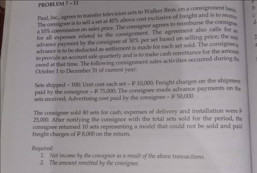 an
Paul, Inc., agrees to transfer television sets to Walker Bros. on a consignment basis
The consignee is to sell a set at 40% above cost exclusive of freight and is to receive
a 10% commission on sales price. The consignor agrees to reimburse the consignee
for all expenses related to the consignment. The agreement also calls for
advance payment by the consignee of 30% per set based on selling price; the said
advance is to be deducted as settlement is made for each set sold. The consignee is
to provide an account sale quarterly and is to make cash remittance for the amount
owed at that time. The following consignment sales activities occurred during the
October 1 to December 31 of current year:
PROBLEM 7-11
Sets shipped - 100; Unit cost each set -P 10,000; Freight charges on the shipment
paid by the consignor - P 75,000; The consignee made advance payments on the
sets received; Advertising cost paid by the consignee - P 50,000
The consignee sold 80 sets for cash; expenses of delivery and installation were P
25,000. After notifying the consignor with the total sets sold for the period, the
consignee returned 10 sets representing a model that could not be sold and paid
freight charges of P 8,000 on the return.
Required:
1. Net income by the consignor as a result of the above transactions.
2. The amount remitted by the consignee.
b.
d.
2