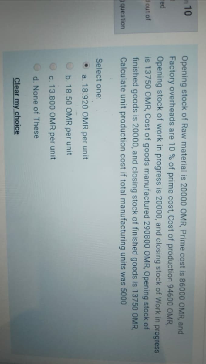 10
Opening stock of Raw material is 20000 OMR, Prime cost is 86000 OMR, and
Factory overheads are 10 % of prime cost, Cost of production 94600 OMR,
Opening stock of work in progress is 20000, and closing stock of Work in progress
is 13750 OMR, Cost of goods manufactured 290800 OMR, Opening stock of
finished goods is 20000, and closing stock of finished goods is 13750 OMR,
Calculate unit production cost if total manufacturing units was 5000
ed
out of
question
Select one:
a. 18.920 OMR per unit
b. 18.50 OMR
per
unit
c. 13.800 OMR per unit
d. None of These
Clear my choice
