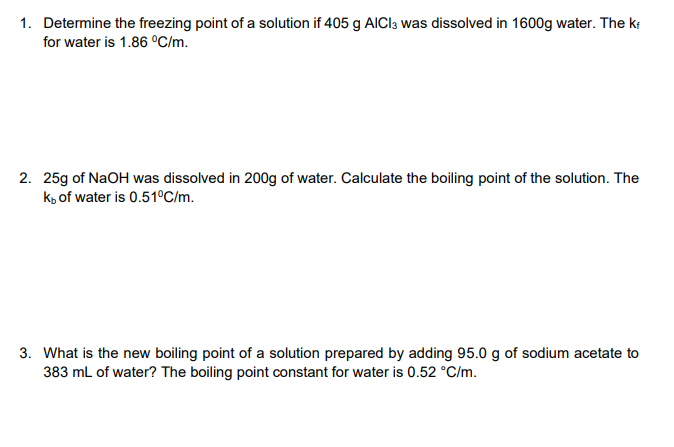 1. Determine the freezing point of a solution if 405 g AICI3 was dissolved in 1600g water. The kr
for water is 1.86 °C/m.
2. 25g of NaOH was dissolved in 200g of water. Calculate the boiling point of the solution. The
k, of water is 0.51°C/m.
3. What is the new boiling point of a solution prepared by adding 95.0 g of sodium acetate to
383 mL of water? The boiling point constant for water is 0.52 °C/m.
