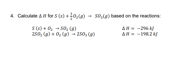 4. Calculate A H for S (s) +0,(g)
→ so3(g) based on the reactions:
S (s) + 02 → SO2 (g)
2502 (g) + 02 (g) → 2S03 (g)
AH = -296 kJ
AH = -198.2 kJ
