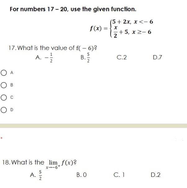 For numbers 17- 20, use the given function.
(5 + 2x, x <- 6
f(x) = { x
-+ 5, x 2- 6
17. What is the value of f( – 6)?
A.
2
5
В.
C.2
D.7
O A
О в
O D
18. What is the lim f(x)?
x--6+
5
A. 2
C.1
В.О
D.2
