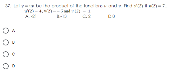 37. Let y = uv be the product of the functions u and v. Find y'(2) if u(2) = 7,
u'(2) = 4, v(2) =- 5 and v'(2) = 1.
C. 2
A. -21
В-13
D.8
O A
В
O D
