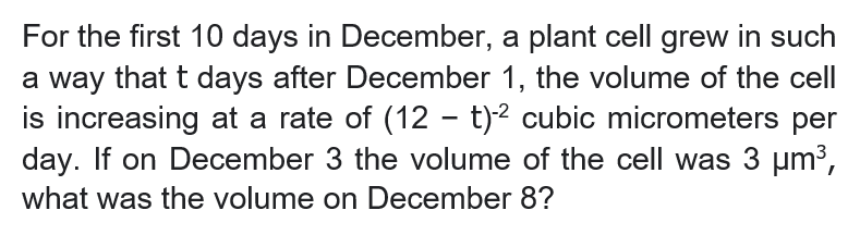 For the first 10 days in December, a plant cell grew in such
a way that t days after December 1, the volume of the cell
is increasing at a rate of (12 - t)² cubic micrometers per
day. If on December 3 the volume of the cell was 3 um3,
what was the volume on December 8?
