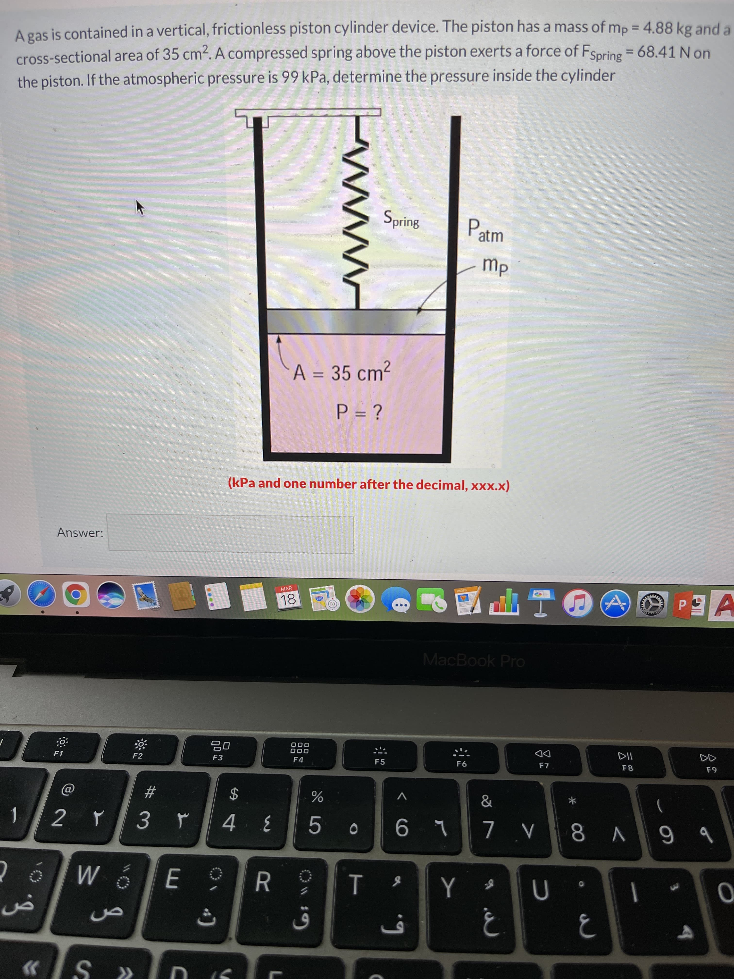 A gas is contained in a vertical, frictionless piston cylinder device. The piston has a mass of mp = 4.88 kg and a
cross-sectional area of 35 cm2. A compressed spring above the piston exerts a force of FSpring = 68.41 N on
the piston. If the atmospheric pressure is 99 kPa, determine the pressure inside the cylinder
%3D
%3D
