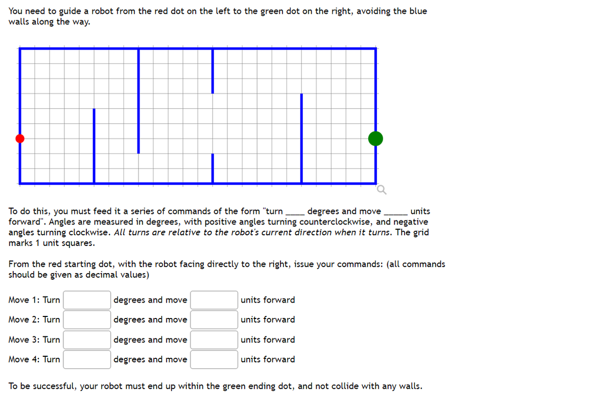 You need to guide a robot from the red dot on the left to the green dot on the right, avoiding the blue
walls along the way.
units
To do this, you must feed it a series of commands of the form "turn degrees and move
forward". Angles are measured in degrees, with positive angles turning counterclockwise, and negative
angles turning clockwise. All turns are relative to the robot's current direction when it turns. The grid
marks 1 unit squares.
From the red starting dot, with the robot facing directly to the right, issue your commands: (all commands
should be given as decimal values)
Move 1: Turn
Move 2: Turn
Move 3: Turn
Move 4: Turn
degrees and move
degrees and move
degrees and move
degrees and move
units forward
units forward
units forward
units forward
To be successful, your robot must end up within the green ending dot, and not collide with any walls.