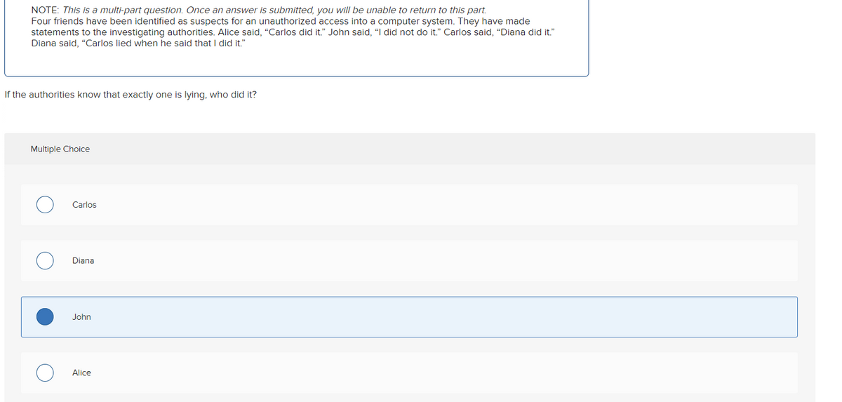 NOTE: This is a multi-part question. Once an answer is submitted, you will be unable to return to this part.
Four friends have been identified as suspects for an unauthorized access into a computer system. They have made
statements to the investigating authorities. Alice said, "Carlos did it." John said, "I did not do it." Carlos said, "Diana did it."
Diana said, "Carlos lied when he said that I did it."
If the authorities know that exactly one is lying, who did it?
Multiple Choice
Carlos
Diana
John
Alice