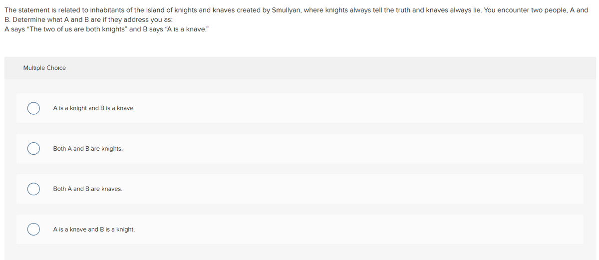 The statement is related to inhabitants of the island of knights and knaves created by Smullyan, where knights always tell the truth and knaves always lie. You encounter two people, A and
B. Determine what A and B are if they address you as:
A says "The two of us are both knights" and B says "A is a knave."
Multiple Choice
A is a knight and B is a knave.
Both A and B are knights.
Both A and B are knaves.
A is a knave and B is a knight.