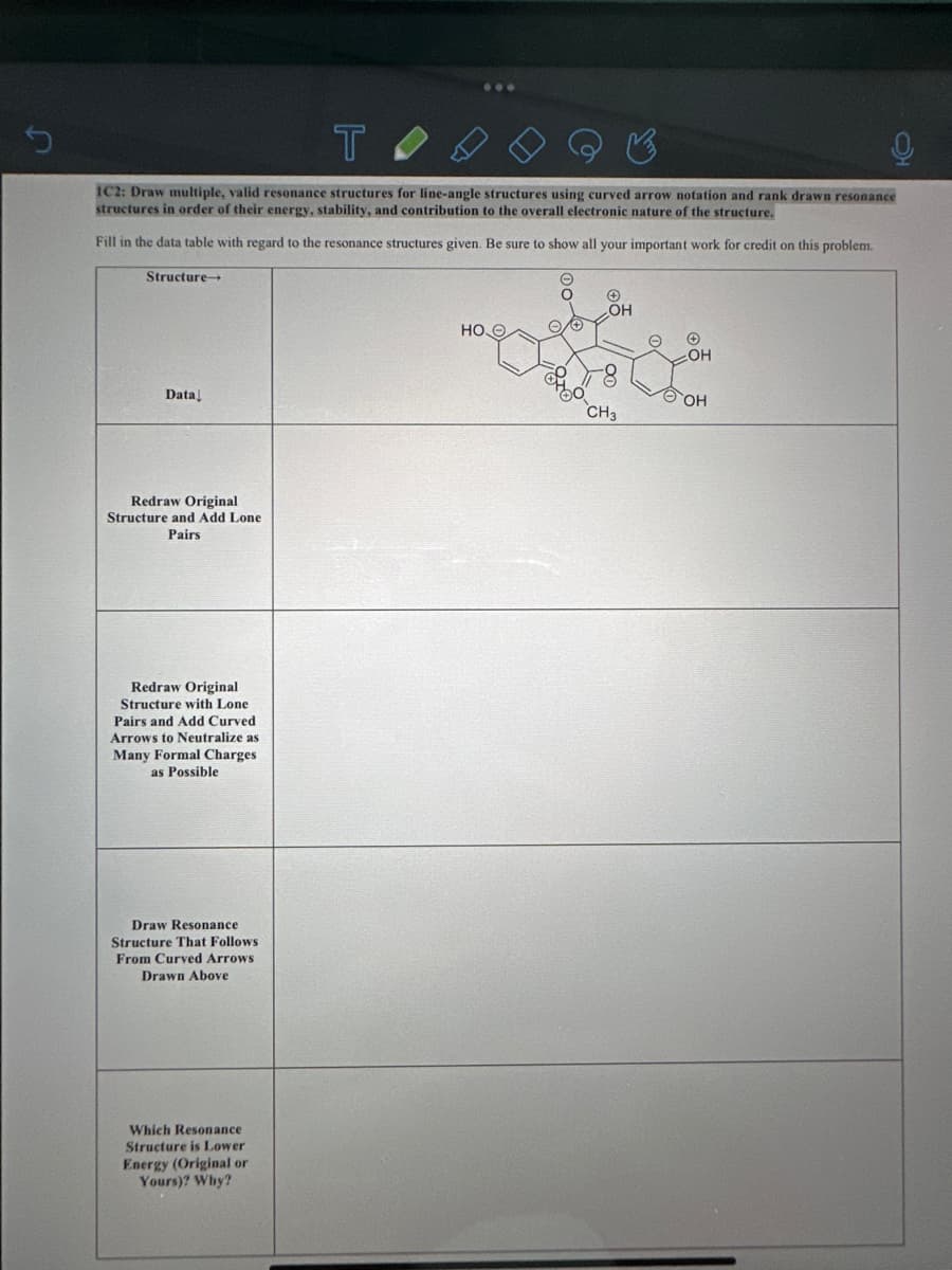 T
1C2: Draw multiple, valid resonance structures for line-angle structures using curved arrow notation and rank drawn resonance
structures in order of their energy, stability, and contribution to the overall electronic nature of the structure.
Fill in the data table with regard to the resonance structures given. Be sure to show all your important work for credit on this problem.
Structure-
Data
Redraw Original
Structure and Add Lone
Pairs
Redraw Original
Structure with Lone
Pairs and Add Curved
Arrows to Neutralize as
Many Formal Charges
as Possible
Draw Resonanc
Structure That Follows
From Curved Arrows
Drawn Above
...
Which Resonance
Structure is Lower
Energy (Original or
Yours)? Why?
HOO
O
OO
OH
CH3
O
✪
OH
ⒸOH
HO