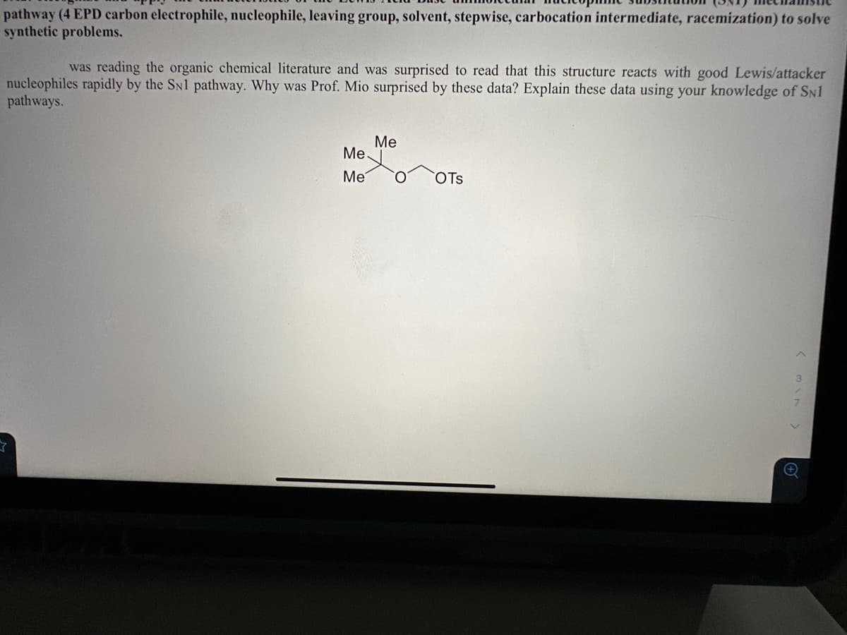 pathway (4 EPD carbon electrophile, nucleophile, leaving group, solvent, stepwise, carbocation intermediate, racemization) to solve
synthetic problems.
was reading the organic chemical literature and was surprised to read that this structure reacts with good Lewis/attacker
nucleophiles rapidly by the SN1 pathway. Why was Prof. Mio surprised by these data? Explain these data using your knowledge of SN1
pathways.
Me.
Me
Me
OTS