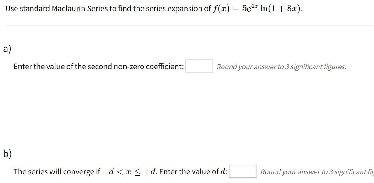 Use standard Maclaurin Series to find the series expansion of f(x) = 5e4 ln(1 + 8x).
%3|
a)
Enter the value of the second non-zero coefficient:
Round your answer to 3 significant figures.
b)
The series will converge if -d < x < +d. Enter the value of d:
Round your answer to 3 significant fig
