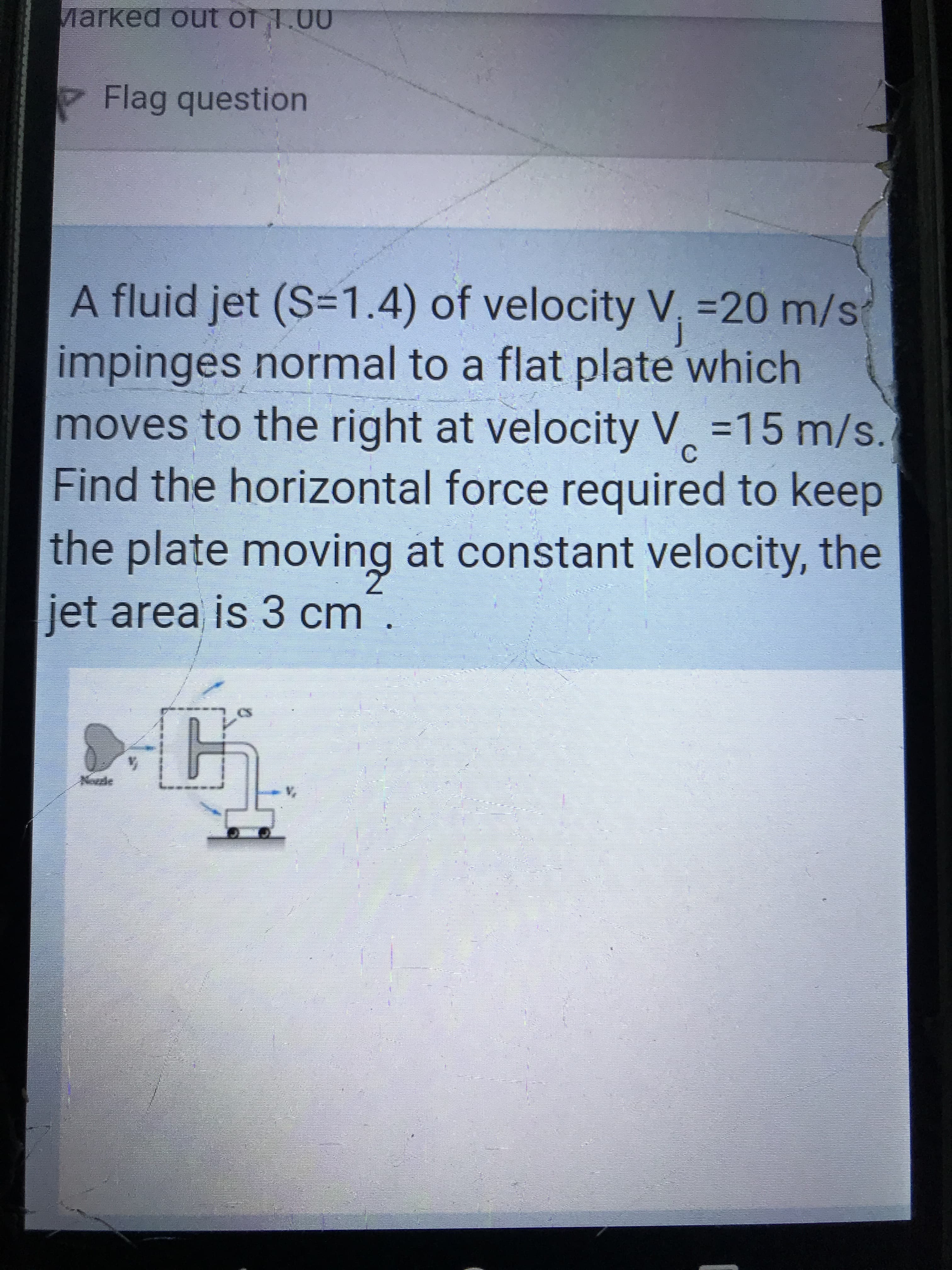 Marked out of 1.00
Flag question
A fluid jet (S=1.4) of velocity V, =20 m/st
%3D20m/s
impinges normal to a flat plate which
moves to the right at velocity V =15 m/s.
Find the horizontal force required to keep
the plate moving at constant velocity, the
jet area is 3 cm.
Noude
