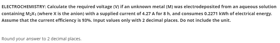 ELECTROCHEMISTRY: Calculate the required voltage (V) if an unknown metal (M) was electrodeposited from an aqueous solution
containing M2X1 (where X is the anion) with a supplied current of 4.27 A for 8 h, and consumes 0.2271 kWh of electrical energy.
Assume that the current efficiency is 93%. Input values only with 2 decimal places. Do not include the unit.
Round your answer to 2 decimal places.
