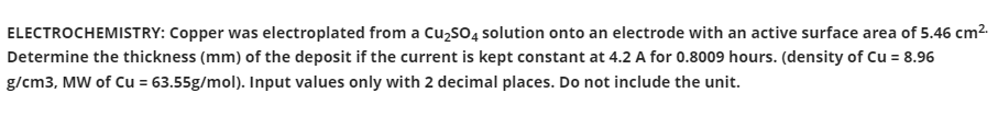 ELECTROCHEMISTRY: Copper was electroplated from a Cu,so, solution onto an electrode with an active surface area of 5.46 cm2.
Determine the thickness (mm) of the deposit if the current is kept constant at 4.2 A for 0.8009 hours. (density of Cu = 8.96
g/cm3, MW of Cu = 63.55g/mol). Input values only with 2 decimal places. Do not include the unit.
