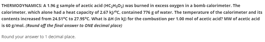 THERMODYNAMICS: A 1.96 g sample of acetic acid (HC;H3O2) was burned in excess oxygen in a bomb calorimeter. The
calorimeter, which alone had a heat capacity of 2.67 kJ/°C, contained 776 g of water. The temperature of the calorimeter and its
contents increased from 24.51°C to 27.95°C. What is AH (in kJ) for the combustion per 1.00 mol of acetic acid? MW of acetic acid
is 60 g/mol. (Round off the final answer to ONE decimal place)
Round your answer to 1 decimal place.
