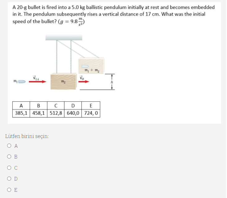 A 20-g bullet is fired into a 5.0 kg ballistic pendulum initially at rest and becomes embedded
in it. The pendulum subsequently rises a vertical distance of 17 cm. What was the initial
speed of the bullet? (g = 9.8)
my + my
A B
385,1 458,1 512,8 640,0 724, 0
CD
E
Lütfen birini seçin:
O A
O B
O C
O D
O E
