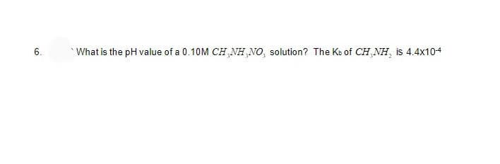 6.
What is the pH value of a 0.10M CH.NH.NO, solution? The Kb of CH NH, is 4.4x10-4