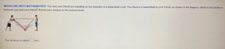 **MODELING WITH MATHEMATICS:** You and your friend are standing on the baseline of a basketball court. You bounce a basketball to your friend, as shown in the diagram. What is the distance between you and your friend? Round your answer to the nearest tenth.

*Diagram Description:*
The diagram depicts two people standing apart on a basketball court baseline. There is a triangle formed with the two people at the base and the path of the bounced basketball as the other two sides. The triangle is a right triangle with labeled sides of 14 ft and 10 ft.

*Text Box for the Answer:*
The distance is about __ feet.