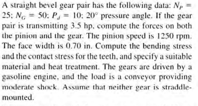 A straight bevel gear pair has the following data: Np
25; NG = 50: P, = 10: 20° pressure angle. If the gear
pair is transmitting 3.5 hp, compute the forces on both
the pinion and the gear. The pinion speed is 1250 rpm.
The face width is 0.70 in. Compute the bending stress
and the contact stress for the teeth, and specify a suitable
material and heat treatment. The gears are driven by a
gasoline engine, and the load is a conveyor providing
moderate shock. Assume that neither gear is straddle-
mounted.
