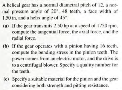 A helical gear has a normal diametral pitch of 12. a nor-
mal pressure angle of 20°, 48 teeth. a face width of
1.50 in, and a helix angle of 45°.
(a) If the gear transmits 2.50 hp at a speed of 1750 rpm.,
compute the tangential force, the axial force, and the
radial force.
(b) If the gear operates with a pinion having 16 teeth.
compute the bending stress in the pinion teeth. The
power comes from an electric motor, and the drive is
to a centrifugal blower. Specify a quality number for
the teeth.
(c) Specify a suitable material for the pinion and the gear
considering both strength and pitting resistance.
