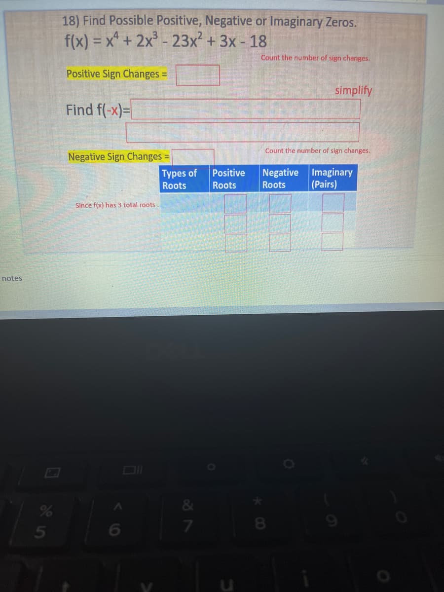 notes
%
5
18) Find Possible Positive, Negative or Imaginary Zeros.
f(x) = x + 2x³ - 23x² + 3x - 18
Count the number of sign changes.
Positive Sign Changes =
simplify
Find f(-x)=
Count the number of sign changes.
Negative Sign Changes =
Negative
Imaginary
(Pairs)
Roots
Since f(x) has 3 total roots
>
Types of
Roots
27
Positive
Roots
3
8