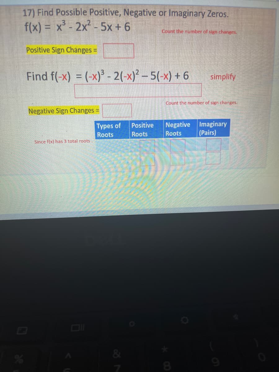 17) Find Possible Positive, Negative or Imaginary Zeros.
f(x)= x³2x²-5x + 6
Count the number of sign changes.
Positive Sign Changes =
Find f(-x) = (-x)³ -2(-x)²-5(-x)+6
simplify
Count the number of sign changes.
Negative Sign Changes =
Types of
Positive
Negative Imaginary
(Pairs)
Roots
Roots
Roots
Since f(x) has 3 total roots
87