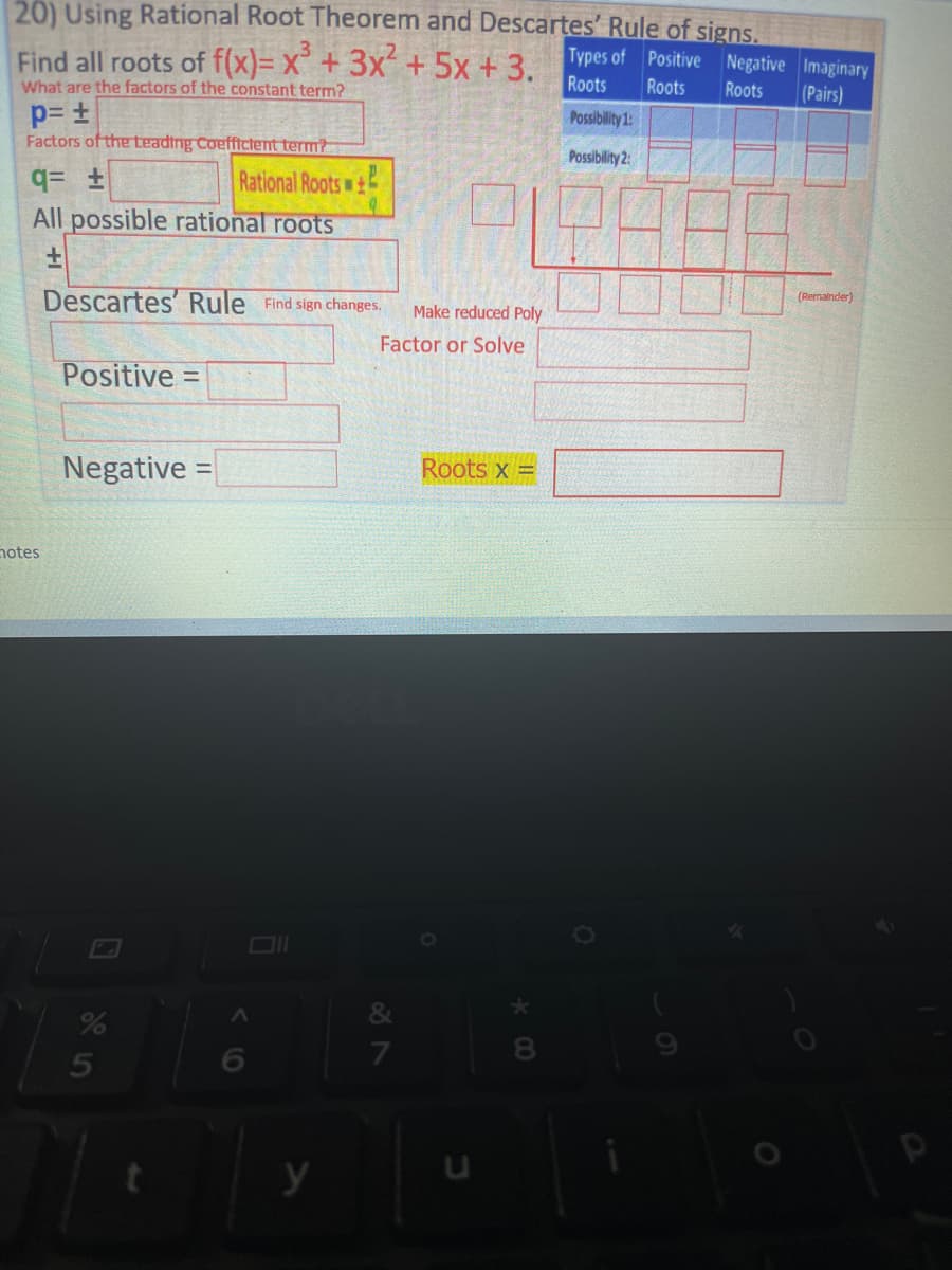 20) Using Rational Root Theorem and Descartes' Rule of signs.
Find all roots of f(x)= x³ + 3x² + 5x +3. Types of Positive
Negative
Roots Roots Roots
What are the factors of the constant term?
p= ±
Possibility 1:
Factors of the Leading Coefficient term?
Possibility 2:
q= ±
Rational Roots
All possible rational roots
±
Descartes' Rule Find sign changes.
Make reduced Poly
Factor or Solve
Positive =
Negative =
Roots x =
8
hotes
%
5
y
&
7
U
O
Imaginary
(Pairs)
(Remainder)