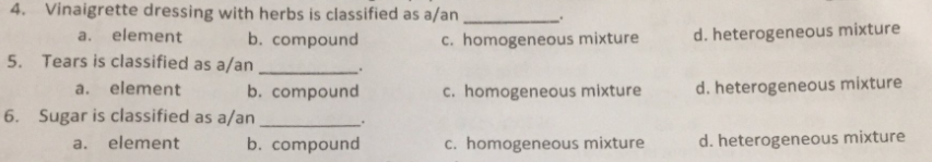 4. Vinaigrette dressing with herbs is classified as a/an
a. element
b. compound
c. homogeneous mixture
d. heterogeneous mixture
5. Tears is classified as a/an
element
c. homogeneous mixture
heterogeneous mixture
a.
b. compound
6. Sugar is classified as a/an
element
b. compound
c. homogeneous mixture
d. heterogeneous mixture
a.
