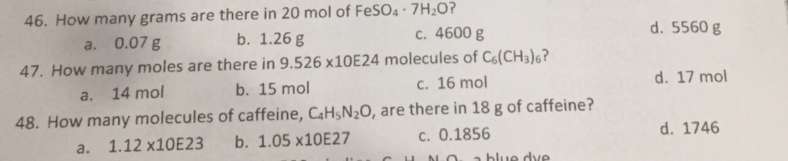 46. How many grams are there in 20 mol of FeSO4· 7H2O?
b. 1.26 g
0.07 g
C. 4600 g
d. 5560 g
a.
47. How many moles are there in 9.526 ×10E24 molecules of C6(CH3)6?
a.
14 mol
b. 15 mol
C. 16 mol
d. 17 mol
48. How many molecules of caffeine, C4H,N20, are there in 18 g of caffeine?
1.12 ×10E23
b. 1.05 ×10E27
c. 0.1856
d. 1746
a.
a blue dye
