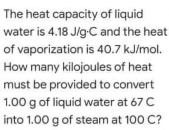 The heat capacity of liquid
water is 4.18 J/g-C and the heat
of vaporization is 40.7 kJ/mol.
How many kilojoules of heat
must be provided to convert
1.00 g of liquid water at 67 C
into 1.00 g of steam at 100 C?
