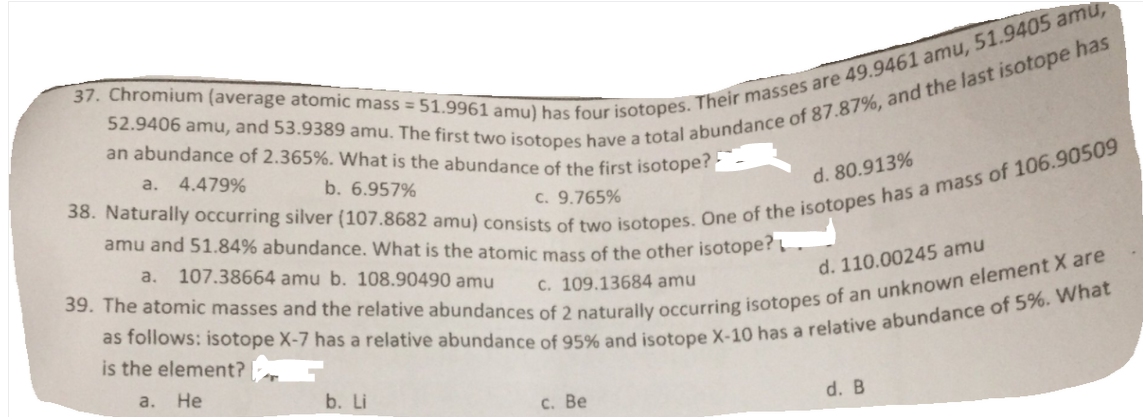 an abundance of 2.365%. What is the abundance of the first isotoper
a.
4.479%
b. 6.957%
d. 80.913%
c. 9.765%
amu and 51.84% abundance. What is the atomic mass of the other isotope?
a.
107.38664 amu b. 108.90490 amu
d. 110.00245 amu
C. 109.13684 amu
is the element?
a.
Не
b. Li
d. B
с. Ве
