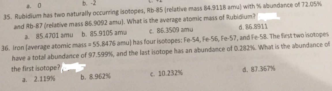 a. 0
b. -2
35. Rubidium has two naturally occurring isotopes, Rb-85 (relative mass 84.9118 amu) with % abundance of 72.05%
and Rb-87 (relative mass 86.9092 amu). What is the average atomic mass of Rubidium?
a. 85.4701 amu
b. 85.9105 amu
C. 86.3509 amu
d. 86.8911
36. Iron (average atomic mass = 55.8476 amu) has four isotopes: Fe-54, Fe-56, Fe-57, and Fe-58. The first two isotopes
have a total abundance of 97.599%, and the last isotope has an abundance of 0.282%. What is the abundance of
the first isotope?
a. 2.119%
b. 8.962%
C. 10.232%
d. 87.367%
