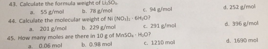 43. Calculate the formula weight of LizS3.
b. 78 g/mol
55 g/mol
c. 94 g/mol
d. 252 g/mol
a.
44. Calculate the molecular weight of Ni (NO3)2 · 6H2O?
201 g/mol
b. 229 g/mol
c. 291 g/mol
d. 396 g/mol
a.
45. How many moles are there in 10 g of MNSO4 · H20?
0.06 mol
b. 0.98 mol
c. 1210 mol
d. 1690 mol
a.
