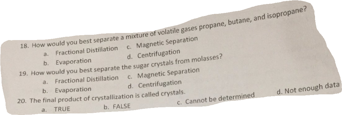 c. Magnetic Separation
d. Centrifugation
a.
Fractional Distillation
b. Evaporation
19. How would you best separate the sugar crystals from molasses?
C. Magnetic Separation
d. Centrifugation
20. The final product of crystallization is called crystals.
a.
Fractional Distillation
b. Evaporation
TRUE
d. Not enough data
а.
b. FALSE
c. Cannot be determined
