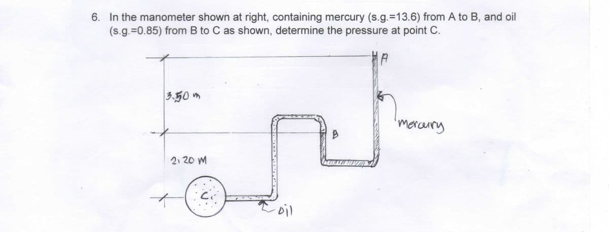 6. In the manometer shown at right, containing mercury (s.g.-13.6) from A to B, and oil
(s.g.=0.85) from B to C as shown, determine the pressure at point C.
B
EN
2120 M
oil
3.50m
mercury