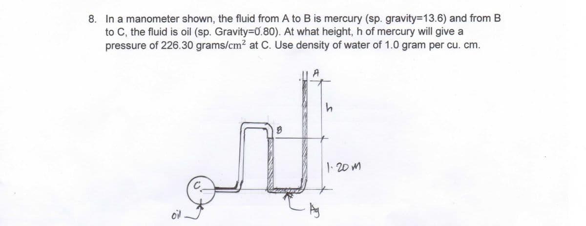 8. In a manometer shown, the fluid from A to B is mercury (sp. gravity=13.6) and from B
to C, the fluid is oil (sp. Gravity=0.80). At what height, h of mercury will give a
pressure of 226.30 grams/cm² at C. Use density of water of 1.0 gram per cu. cm.
oil
C
A
Ag
1.20m