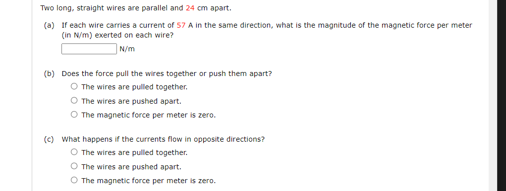 Two long, straight wires are parallel and 24 cm apart.
(a) If each wire carries a current of 57 A in the same direction, what is the magnitude of the magnetic force per meter
(in N/m) exerted on each wire?
N/m
(b) Does the force pull the wires together or push them apart?
O The wires are pulled together.
O The wires are pushed apart.
O The magnetic force per meter is zero.
(c) What happens if the currents flow in opposite directions?
O The wires are pulled together.
O The wires are pushed apart.
O The magnetic force per meter is zero.