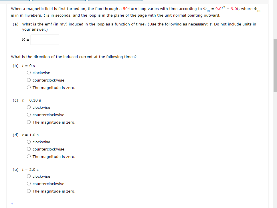 When a magnetic field is first turned on, the flux through a 50-turn loop varies with time according to = 9.0t²9.0t, where
is in milliwebers, t is in seconds, and the loop is in the plane of the page with the unit normal pointing outward.
(a) What is the emf (in mV) induced in the loop as a function of time? (Use the following as necessary: t. Do not include units in
your answer.)
ε =
What is the direction of the induced current at the following times?
(b) t = 0 s
O clockwise
O counterclockwise
O The magnitude is zero.
(c) t = 0.10 s
O clockwise
O counterclockwise
O The magnitude is zero.
(d) t = 1.0 s
O clockwise
O counterclockwise
O The magnitude is zero.
(e) t = 2.0 s
O clockwise
O counterclockwise
O The magnitude is zero.
m