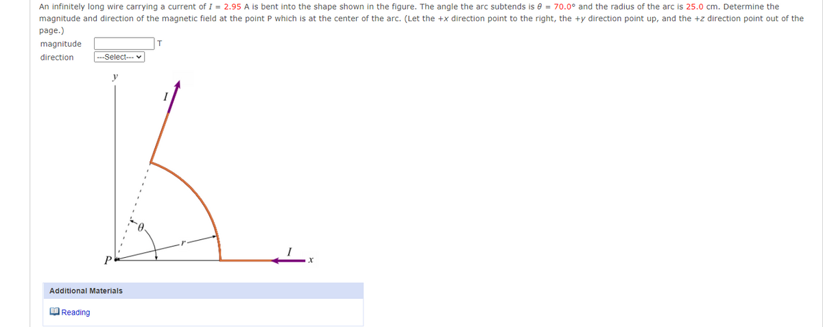 An infinitely long wire carrying a current of I = 2.95 A is bent into the shape shown in the figure. The angle the arc subtends is 0= 70.0° and the radius of the arc is 25.0 cm. Determine the
magnitude and direction of the magnetic field at the point P which is at the center of the arc. (Let the +x direction point to the right, the +y direction point up, and the +z direction point out of the
page.)
magnitude
direction
--Select---
Reading
y
P
Additional Materials
X